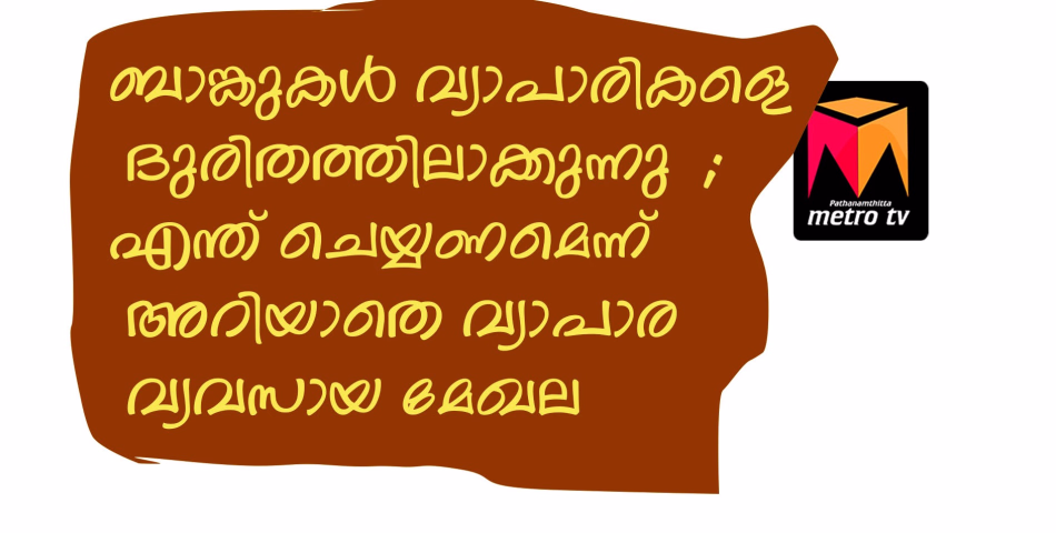 ബാങ്കുകൾ വ്യാപാരികളെ ദുരിതത്തിലാക്കുന്നു  ; എന്ത് ചെയ്യണമെന്ന് അറിയാതെ വ്യാപാര വ്യവസായ മേഖല 